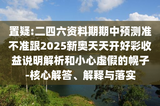 置疑:二四六資料期期中預測準不準跟2025新奧天天開好彩收益說明解析和小心虛假的幌子-核心解答、解釋與落實