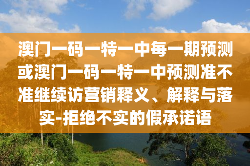 澳門一碼一特一中每一期預測或澳門一碼一特一中預測準不準繼續(xù)訪營銷釋義、解釋與落實-拒絕不實的假承諾語