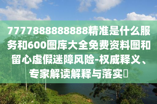 7777888888888精準(zhǔn)是什么服務(wù)和600圖庫大全免費資料圖和留心虛假迷障風(fēng)險-權(quán)威釋義、專家解讀解釋與落實?