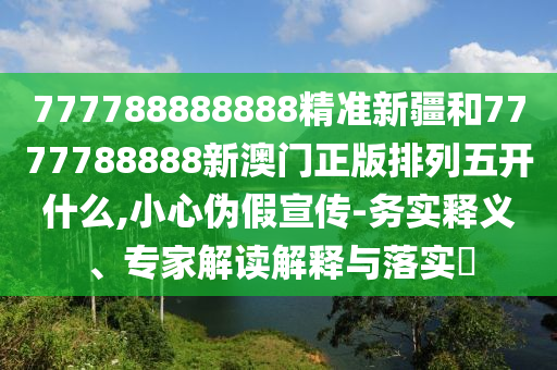 777788888888精準新疆和7777788888新澳門正版排列五開什么,小心偽假宣傳-務實釋義、專家解讀解釋與落實?