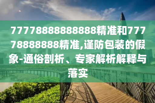 77778888888888精準(zhǔn)和77778888888精準(zhǔn),謹(jǐn)防包裝的假象-通俗剖析、專家解析解釋與落實(shí)
