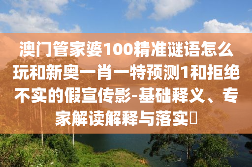 澳門管家婆100精準謎語怎么玩和新奧一肖一特預測1和拒絕不實的假宣傳影-基礎釋義、專家解讀解釋與落實?