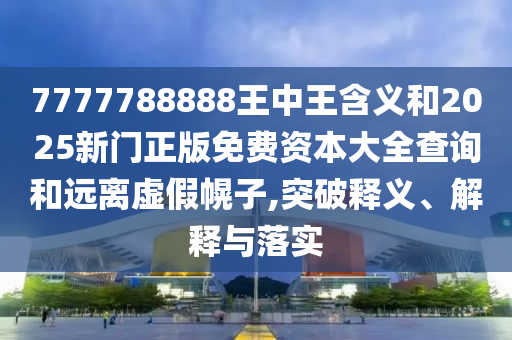 7777788888王中王含義和2025新門正版免費資本大全查詢和遠離虛假幌子,突破釋義、解釋與落實
