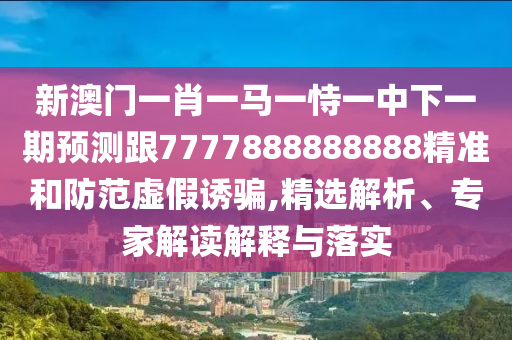 新澳門一肖一馬一恃一中下一期預測跟7777888888888精準和防范虛假誘騙,精選解析、專家解讀解釋與落實