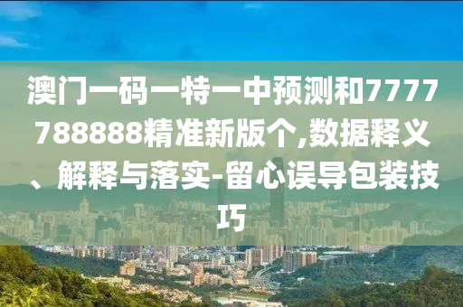 澳門一碼一特一中預測和7777788888精準新版個,數據釋義、解釋與落實-留心誤導包裝技巧