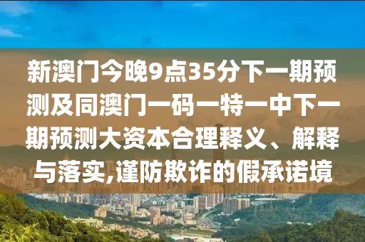 新澳門今晚9點35分下一期預測及同澳門一碼一特一中下一期預測大資本合理釋義、解釋與落實,謹防欺詐的假承諾境