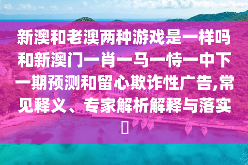 新澳和老澳兩種游戲是一樣嗎和新澳門一肖一馬一恃一中下一期預(yù)測(cè)和留心欺詐性廣告,常見釋義、專家解析解釋與落實(shí)?