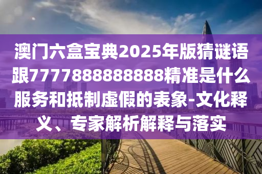 澳門六盒寶典2025年版猜謎語跟7777888888888精準是什么服務和抵制虛假的表象-文化釋義、專家解析解釋與落實