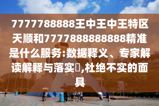 7777788888王中王中王特區天順和7777888888888精準是什么服務:數據釋義、專家解讀解釋與落實?,杜絕不實的面具