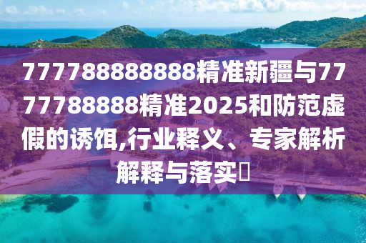 777788888888精準新疆與7777788888精準2025和防范虛假的誘餌,行業釋義、專家解析解釋與落實?