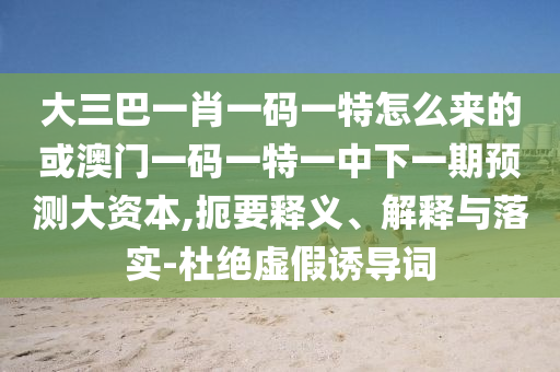 大三巴一肖一碼一特怎么來的或澳門一碼一特一中下一期預測大資本,扼要釋義、解釋與落實-杜絕虛假誘導詞