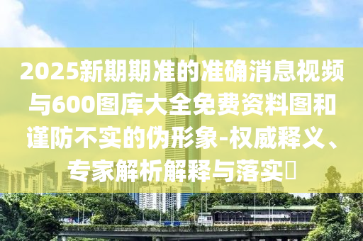 2025新期期準(zhǔn)的準(zhǔn)確消息視頻與600圖庫大全免費資料圖和謹(jǐn)防不實的偽形象-權(quán)威釋義、專家解析解釋與落實?