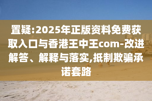 置疑:2025年正版資料免費獲取入口與香港王中王com-改進解答、解釋與落實,抵制欺騙承諾套路