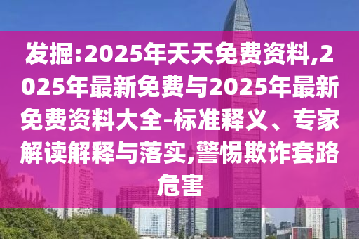 發掘:2025年天天免費資料,2025年最新免費與2025年最新免費資料大全-標準釋義、專家解讀解釋與落實,警惕欺詐套路危害