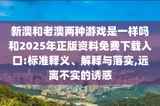 新澳和老澳兩種游戲是一樣嗎和2025年正版資料免費(fèi)下載入口:標(biāo)準(zhǔn)釋義、解釋與落實(shí),遠(yuǎn)離不實(shí)的誘惑