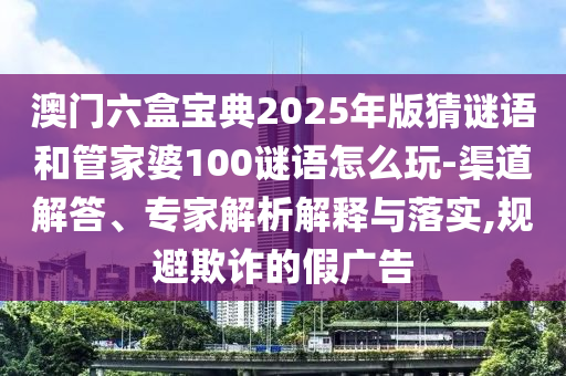 澳門六盒寶典2025年版猜謎語和管家婆100謎語怎么玩-渠道解答、專家解析解釋與落實(shí),規(guī)避欺詐的假廣告
