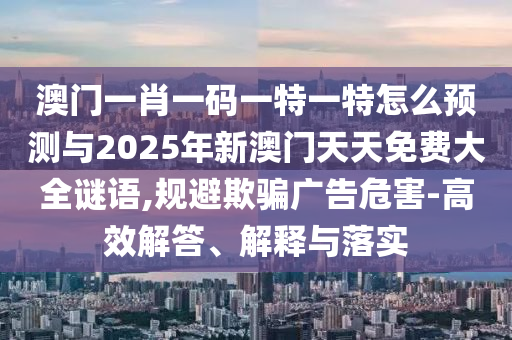澳門一肖一碼一特一特怎么預測與2025年新澳門天天免費大全謎語,規避欺騙廣告危害-高效解答、解釋與落實
