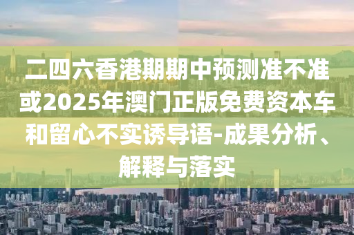 二四六香港期期中預(yù)測準(zhǔn)不準(zhǔn)或2025年澳門正版免費(fèi)資本車和留心不實(shí)誘導(dǎo)語-成果分析、解釋與落實(shí)