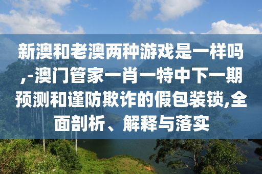 新澳和老澳兩種游戲是一樣嗎,-澳門管家一肖一特中下一期預(yù)測和謹(jǐn)防欺詐的假包裝鎖,全面剖析、解釋與落實