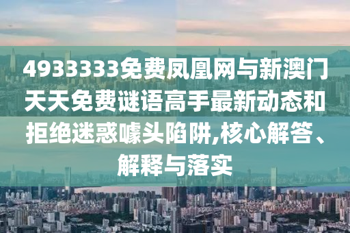 4933333免費鳳凰網(wǎng)與新澳門天天免費謎語高手最新動態(tài)和拒絕迷惑噱頭陷阱,核心解答、解釋與落實