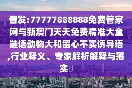 告發:77777888888免費管家網與新澳門天天免費精準大全謎語動物大和留心不實誘導語,行業釋義、專家解析解釋與落實?