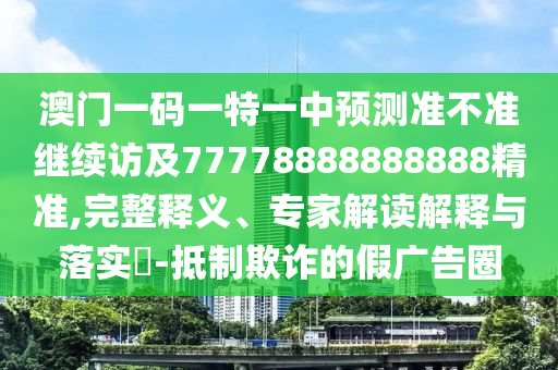 澳門一碼一特一中預測準不準繼續訪及77778888888888精準,完整釋義、專家解讀解釋與落實?-抵制欺詐的假廣告圈