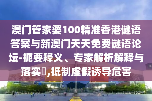 澳門管家婆100精準香港謎語答案與新澳門天天免費謎語論壇-扼要釋義、專家解析解釋與落實?,抵制虛假誘導危害