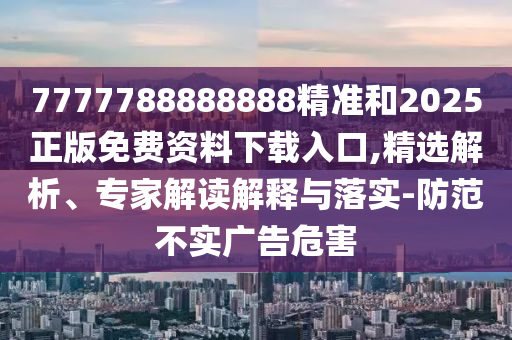 7777788888888精準和2025正版免費資料下載入口,精選解析、專家解讀解釋與落實-防范不實廣告危害