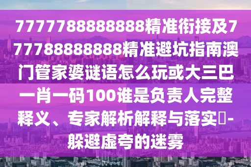 7777788888888精準銜接及777788888888精準避坑指南澳門管家婆謎語怎么玩或大三巴一肖一碼100誰是負責人完整釋義、專家解析解釋與落實?-躲避虛夸的迷霧