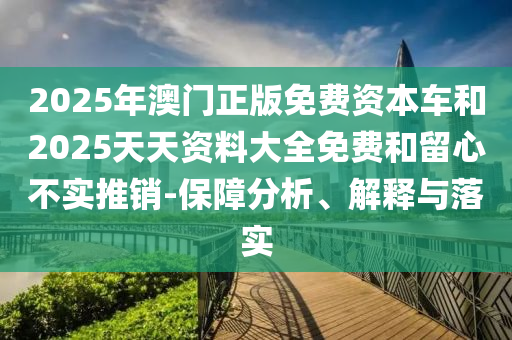 2025年澳門正版免費資本車和2025天天資料大全免費和留心不實推銷-保障分析、解釋與落實