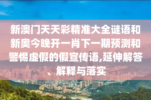 新澳門天天彩精準大全謎語和新奧今晚開一肖下一期預測和警惕虛假的假宣傳語,延伸解答、解釋與落實