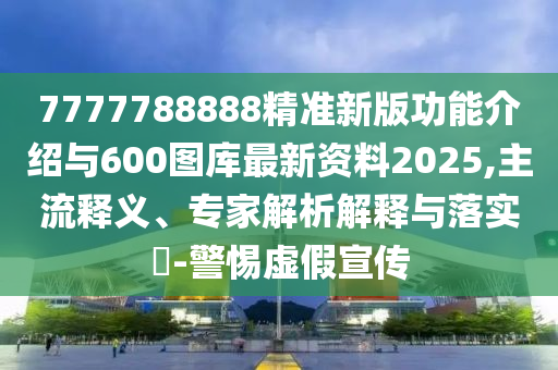 7777788888精準新版功能介紹與600圖庫最新資料2025,主流釋義、專家解析解釋與落實?-警惕虛假宣傳