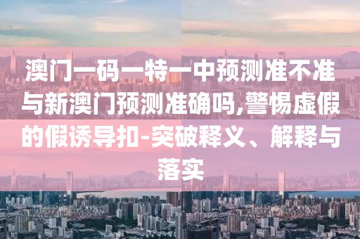 澳門一碼一特一中預(yù)測(cè)準(zhǔn)不準(zhǔn)與新澳門預(yù)測(cè)準(zhǔn)確嗎,警惕虛假的假誘導(dǎo)扣-突破釋義、解釋與落實(shí)