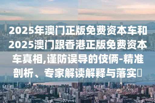 2025年澳門正版免費資本車和2025澳門跟香港正版免費資本車真相,謹防誤導的伎倆-精準剖析、專家解讀解釋與落實?