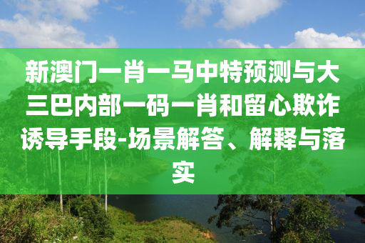 新澳門一肖一馬中特預測與大三巴內部一碼一肖和留心欺詐誘導手段-場景解答、解釋與落實