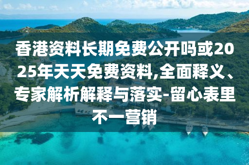 香港資料長期免費公開嗎或2025年天天免費資料,全面釋義、專家解析解釋與落實-留心表里不一營銷