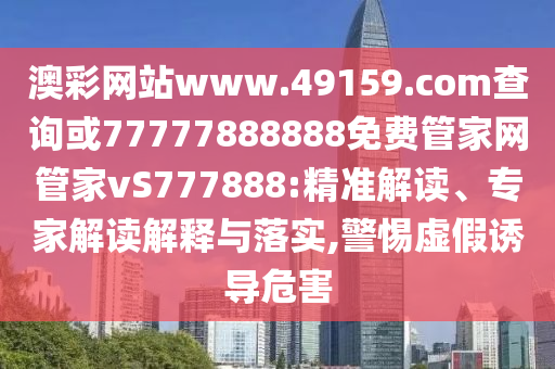 澳彩網站www.49159.соm查詢或77777888888免費管家網管家vS777888:精準解讀、專家解讀解釋與落實,警惕虛假誘導危害