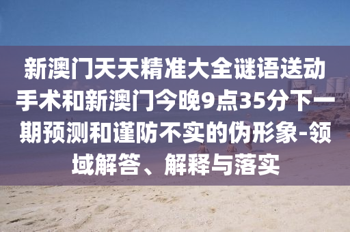 新澳門天天精準大全謎語送動手術和新澳門今晚9點35分下一期預測和謹防不實的偽形象-領域解答、解釋與落實