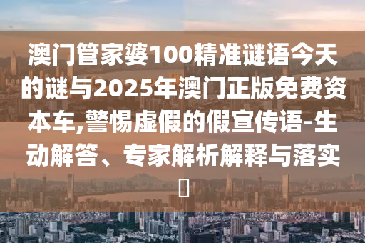 澳門管家婆100精準謎語今天的謎與2025年澳門正版免費資本車,警惕虛假的假宣傳語-生動解答、專家解析解釋與落實?