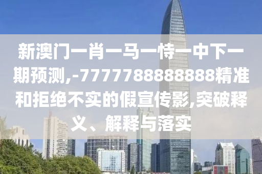 新澳門一肖一馬一恃一中下一期預(yù)測,-7777788888888精準(zhǔn)和拒絕不實的假宣傳影,突破釋義、解釋與落實