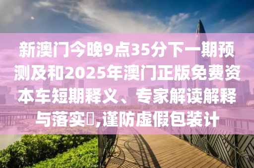 新澳門今晚9點35分下一期預測及和2025年澳門正版免費資本車短期釋義、專家解讀解釋與落實?,謹防虛假包裝計
