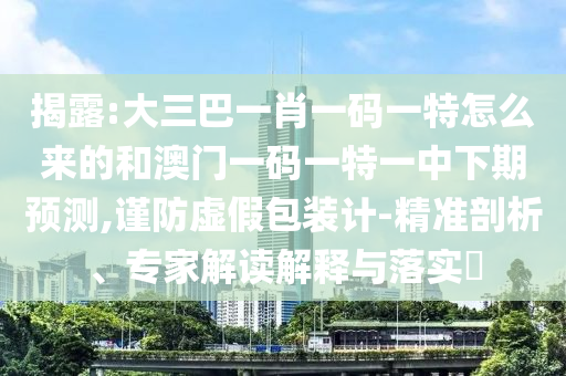 揭露:大三巴一肖一碼一特怎么來的和澳門一碼一特一中下期預測,謹防虛假包裝計-精準剖析、專家解讀解釋與落實?