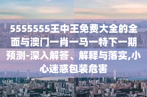 5555555王中王免費大全的全面與澳門一肖一馬一特下一期預測-深入解答、解釋與落實,小心迷惑包裝危害
