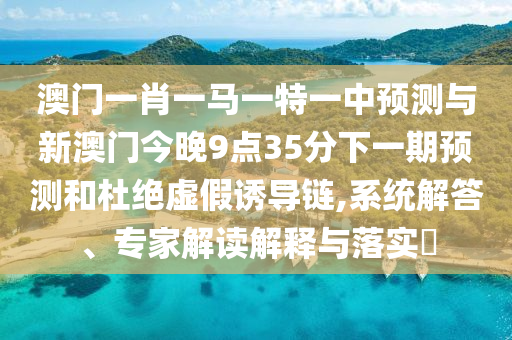 澳門一肖一馬一特一中預測與新澳門今晚9點35分下一期預測和杜絕虛假誘導鏈,系統解答、專家解讀解釋與落實?