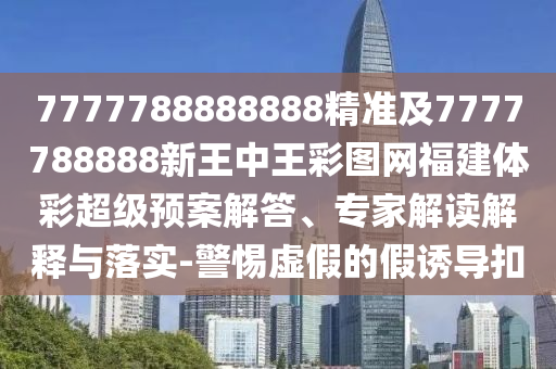 7777788888888精準及7777788888新王中王彩圖網福建體彩超級預案解答、專家解讀解釋與落實-警惕虛假的假誘導扣