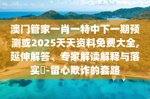 澳門管家一肖一特中下一期預測或2025天天資料免費大全,延伸解答、專家解讀解釋與落實?-留心欺詐的套路