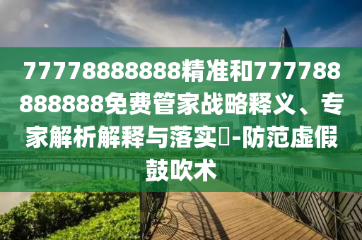 77778888888精準和777788888888免費管家戰略釋義、專家解析解釋與落實?-防范虛假鼓吹術