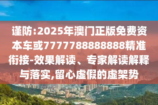 謹防:2025年澳門正版免費資本車或7777788888888精準銜接-效果解讀、專家解讀解釋與落實,留心虛假的虛架勢