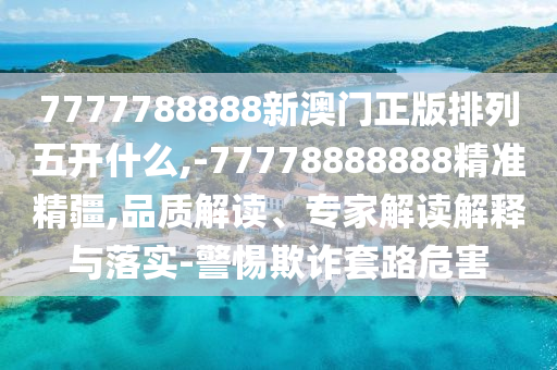 7777788888新澳門正版排列五開什么,-77778888888精準精疆,品質解讀、專家解讀解釋與落實-警惕欺詐套路危害