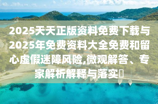 2025天天正版資料免費下載與2025年免費資料大全免費和留心虛假迷障風險,微觀解答、專家解析解釋與落實?